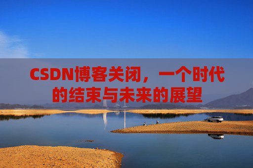 CSDN博客关闭，一个时代的结束与未来的展望
